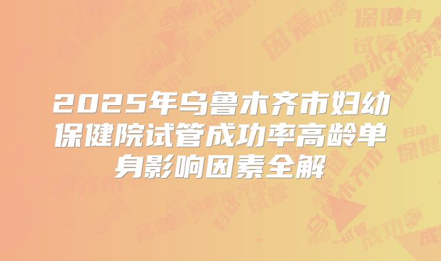 2025年乌鲁木齐市妇幼保健院试管成功率高龄单身影响因素全解