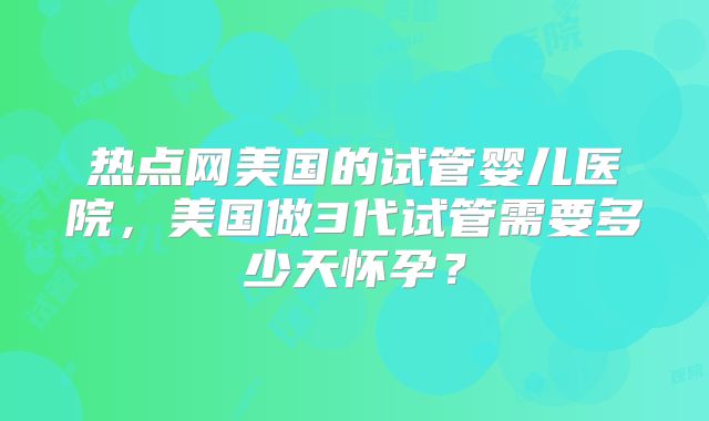 热点网美国的试管婴儿医院，美国做3代试管需要多少天怀孕？