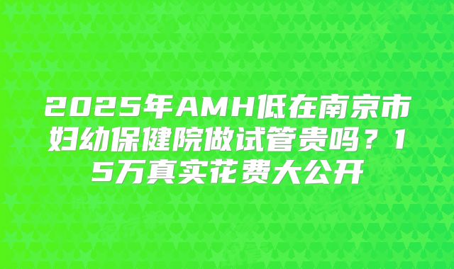 2025年AMH低在南京市妇幼保健院做试管贵吗？15万真实花费大公开
