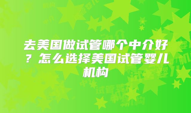 去美国做试管哪个中介好？怎么选择美国试管婴儿机构
