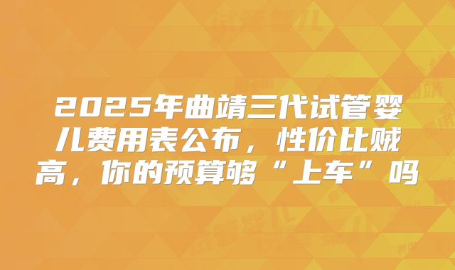 2025年曲靖三代试管婴儿费用表公布，性价比贼高，你的预算够“上车”吗