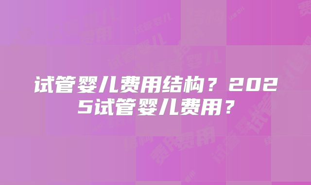 试管婴儿费用结构？2025试管婴儿费用？