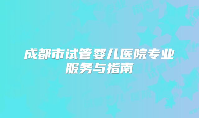 成都市试管婴儿医院专业服务与指南