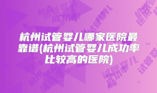 杭州试管婴儿哪家医院最靠谱(杭州试管婴儿成功率比较高的医院)
