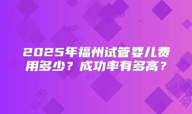 2025年福州试管婴儿费用多少?成功率有多高?