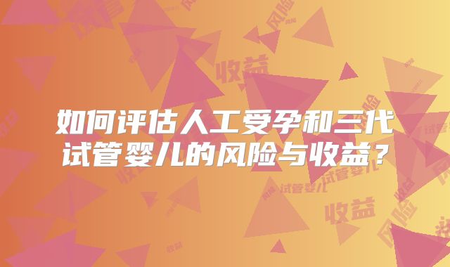 如何评估人工受孕和三代试管婴儿的风险与收益？
