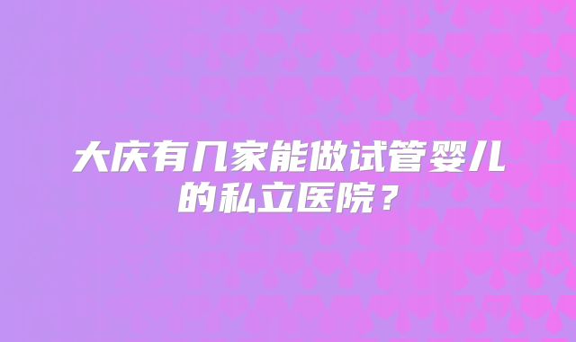 大庆有几家能做试管婴儿的私立医院？