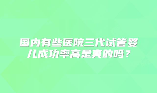 国内有些医院三代试管婴儿成功率高是真的吗？