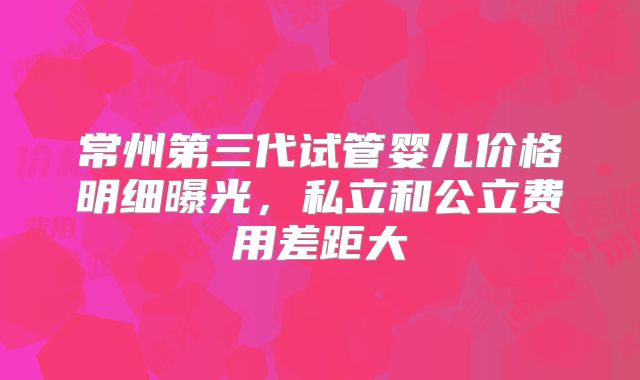 常州第三代试管婴儿价格明细曝光，私立和公立费用差距大