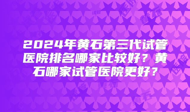 2024年黄石第三代试管医院排名哪家比较好？黄石哪家试管医院更好？