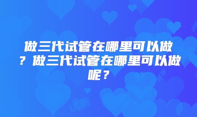 做三代试管在哪里可以做？做三代试管在哪里可以做呢？