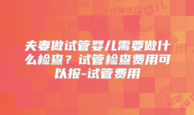夫妻做试管婴儿需要做什么检查？试管检查费用可以报-试管费用