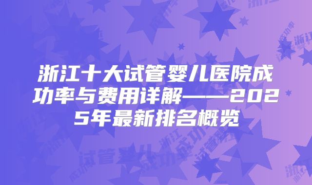 浙江十大试管婴儿医院成功率与费用详解——2025年最新排名概览