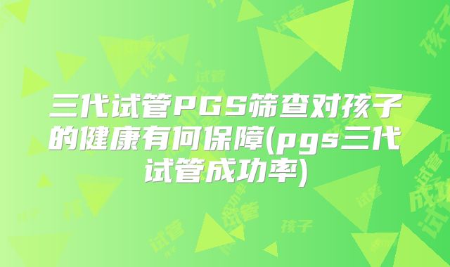 三代试管PGS筛查对孩子的健康有何保障(pgs三代试管成功率)