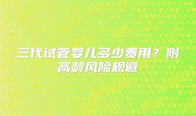 三代试管婴儿多少费用?附高龄风险规避