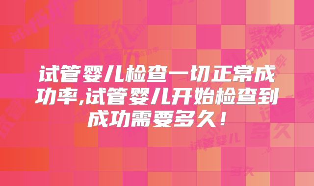 试管婴儿检查一切正常成功率,试管婴儿开始检查到成功需要多久！