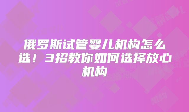 俄罗斯试管婴儿机构怎么选！3招教你如何选择放心机构