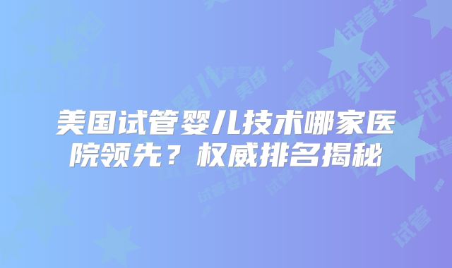 美国试管婴儿技术哪家医院领先？权威排名揭秘