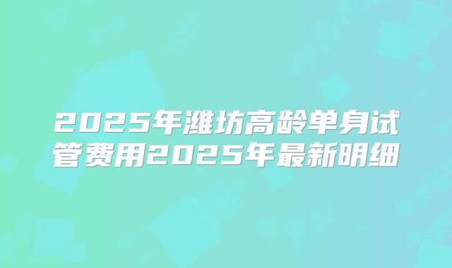 2025年潍坊高龄单身试管费用2025年最新明细