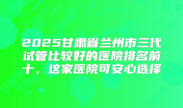 2025甘肃省兰州市三代试管比较好的医院排名前十，这家医院可安心选择