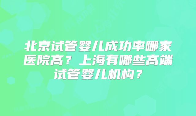 北京试管婴儿成功率哪家医院高？上海有哪些高端试管婴儿机构？
