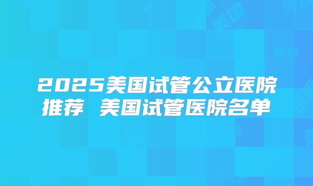 2025美国试管公立医院推荐 美国试管医院名单