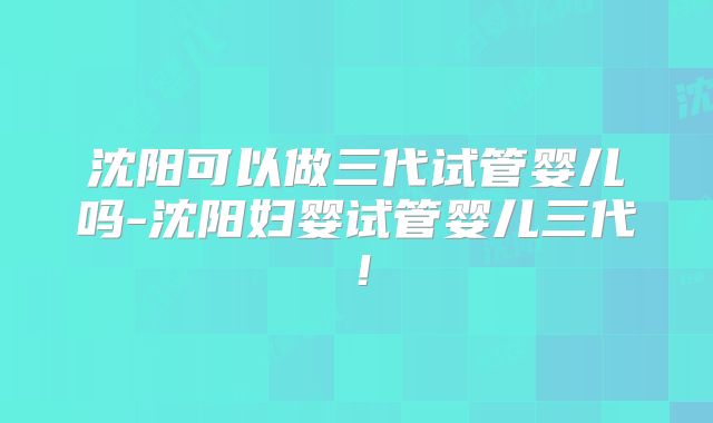 沈阳可以做三代试管婴儿吗-沈阳妇婴试管婴儿三代！
