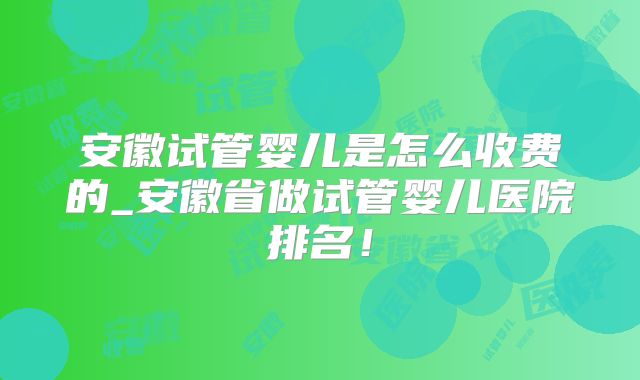 安徽试管婴儿是怎么收费的_安徽省做试管婴儿医院排名!