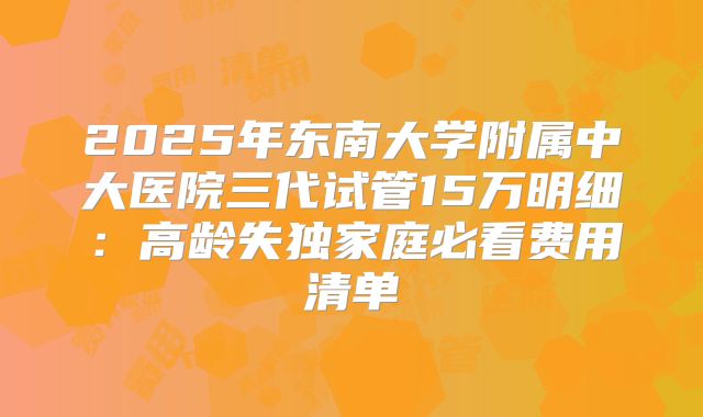 2025年东南大学附属中大医院三代试管15万明细：高龄失独家庭必看费用清单