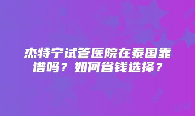 杰特宁试管医院在泰国靠谱吗？如何省钱选择？