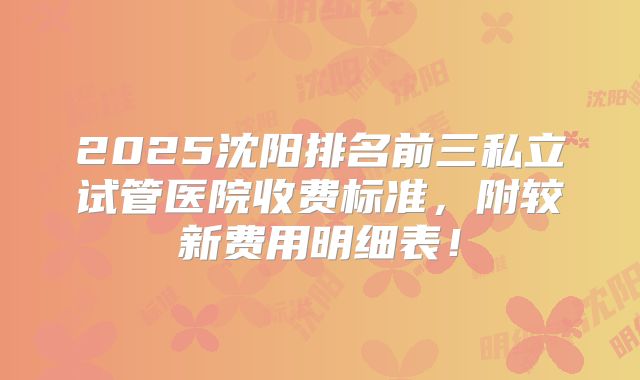 2025沈阳排名前三私立试管医院收费标准,附较新费用明细表!