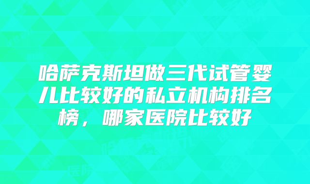 哈萨克斯坦做三代试管婴儿比较好的私立机构排名榜，哪家医院比较好