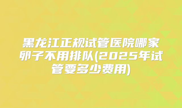 黑龙江正规试管医院哪家卵子不用排队(2025年试管要多少费用)
