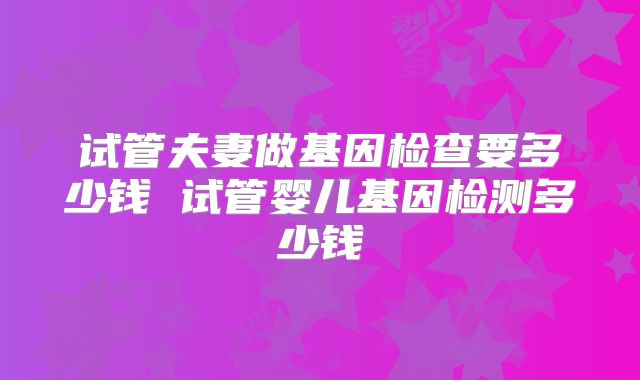 试管夫妻做基因检查要多少钱 试管婴儿基因检测多少钱