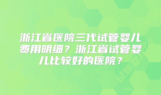 浙江省医院三代试管婴儿费用明细？浙江省试管婴儿比较好的医院？