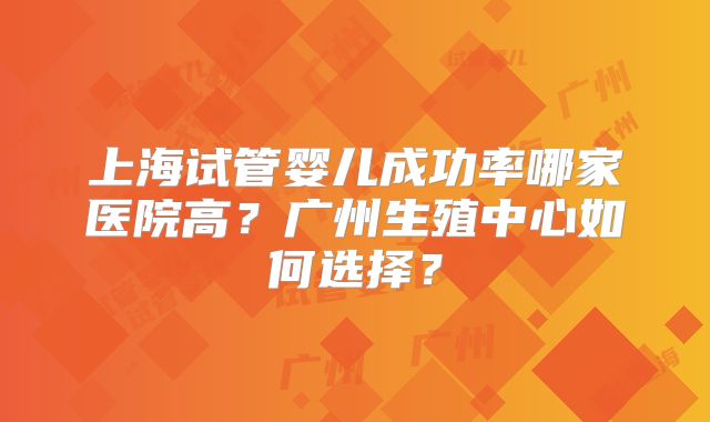 上海试管婴儿成功率哪家医院高？广州生殖中心如何选择？