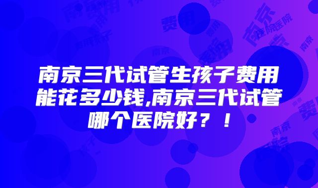 南京三代试管生孩子费用能花多少钱,南京三代试管哪个医院好?!