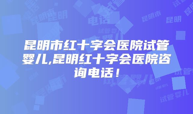 昆明市红十字会医院试管婴儿,昆明红十字会医院咨询电话！