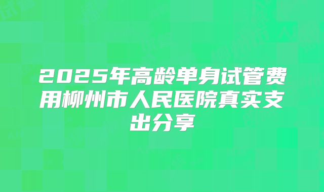 2025年高龄单身试管费用柳州市人民医院真实支出分享
