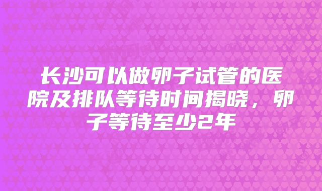 长沙可以做卵子试管的医院及排队等待时间揭晓，卵子等待至少2年