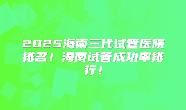 2025海南三代试管医院排名！海南试管成功率排行！