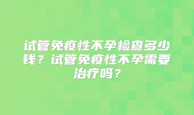 试管免疫性不孕检查多少钱？试管免疫性不孕需要治疗吗？