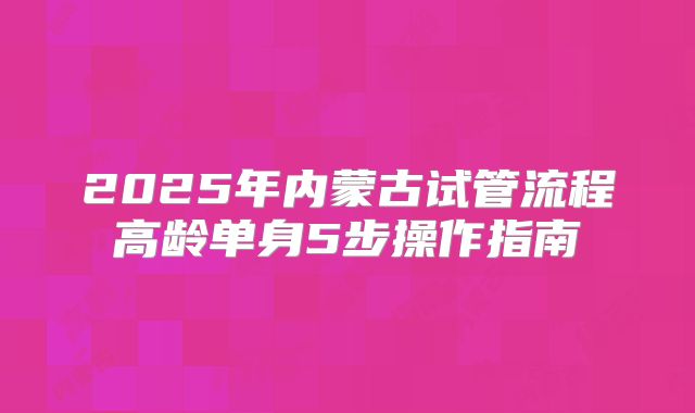 2025年内蒙古试管流程高龄单身5步操作指南