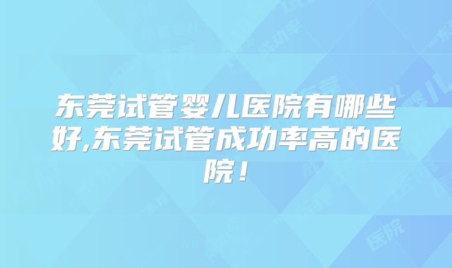 东莞试管婴儿医院有哪些好,东莞试管成功率高的医院!
