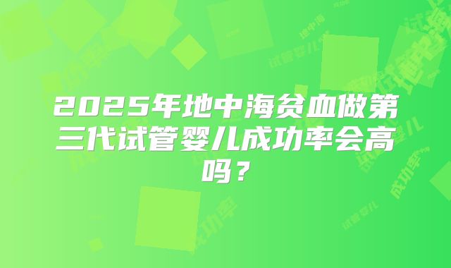 2025年地中海贫血做第三代试管婴儿成功率会高吗?