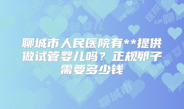 聊城市人民医院有**提供做试管婴儿吗?正规卵子需要多少钱