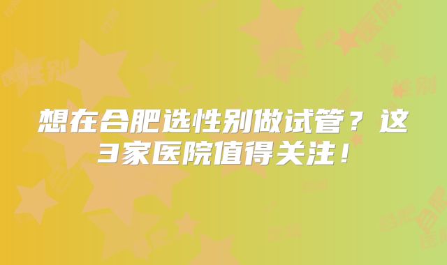 想在合肥选性别做试管？这3家医院值得关注！