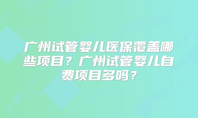 广州试管婴儿医保覆盖哪些项目？广州试管婴儿自费项目多吗？