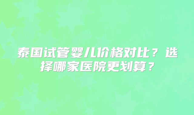 泰国试管婴儿价格对比？选择哪家医院更划算？