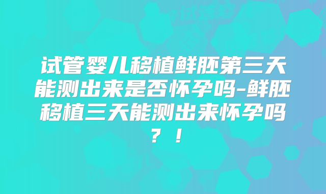 试管婴儿移植鲜胚第三天能测出来是否怀孕吗-鲜胚移植三天能测出来怀孕吗？！